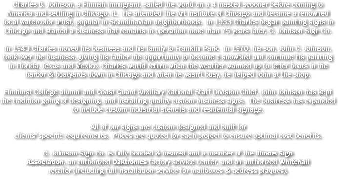 Charles B. Johnson, a Finnish immigrant, sailed the world on a 4 masted scooner before coming to America and settling in Chicago, IL. He attended The Art Institute of Chicago and became a renowned local watercolor artist, popular in Scandinavian neighborhoods. In 1933 Charles began painting signs in Chicago and started a business that remains in operation more than 75 years later, C. Johnson Sign Co. In 1943 Charles moved his business and his family to Franklin Park. In 1970, his son, John C. Johnson, took over the business, giving his father the opportunity to become a snowbird and continue his painting in Florida, Texas and Mexico. Charles would return when the weather warmed up to letter boats in the harbor & boatyards down in Chicago and when he wasn't busy, he helped John at the shop. Elmhurst College alumni and Coast Guard Auxiliary National Staff Division Chief, John Johnson has kept the tradition going of designing, and installing quality custom business signs. The business has expanded to include custom industrial stencils and residential signage. All of our signs are custom designed and built for clients' specific requirements. Prices are quoted for each project to ensure optimal cost benefits. C. Johnson Sign Co. is fully bonded & insured and a member of the Illinois Sign Association, an authorized Daktronics factory service center, and an authorized Whitehall retailer (including full installation service for mailboxes & address plaques).