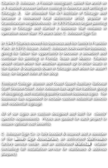 Charles B. Johnson, a Finnish immigrant, sailed the world on a 4 masted scooner before coming to America and settling in Chicago, IL. He attended The Art Institute of Chicago and became a renowned local watercolor artist, popular in Scandinavian neighborhoods. In 1933 Charles began painting signs in Chicago and started a business that remains in operation more than 75 years later, C. Johnson Sign Co. In 1943 Charles moved his business and his family to Franklin Park. In 1970, his son, John C. Johnson, took over the business, giving his father the opportunity to become a snowbird and continue his painting in Florida, Texas and Mexico. Charles would return when the weather warmed up to letter boats in the harbor & boatyards down in Chicago and when he wasn't busy, he helped John at the shop. Elmhurst College alumni and Coast Guard Auxiliary National Staff Division Chief, John Johnson has kept the tradition going of designing, and installing quality custom business signs. The business has expanded to include custom industrial stencils and residential signage. All of our signs are custom designed and built for clients' specific requirements. Prices are quoted for each project to ensure optimal cost benefits. C. Johnson Sign Co. is fully bonded & insured and a member of the Illinois Sign Association, an authorized Daktronics factory service center, and an authorized Whitehall retailer (including full installation service for mailboxes & address plaques).